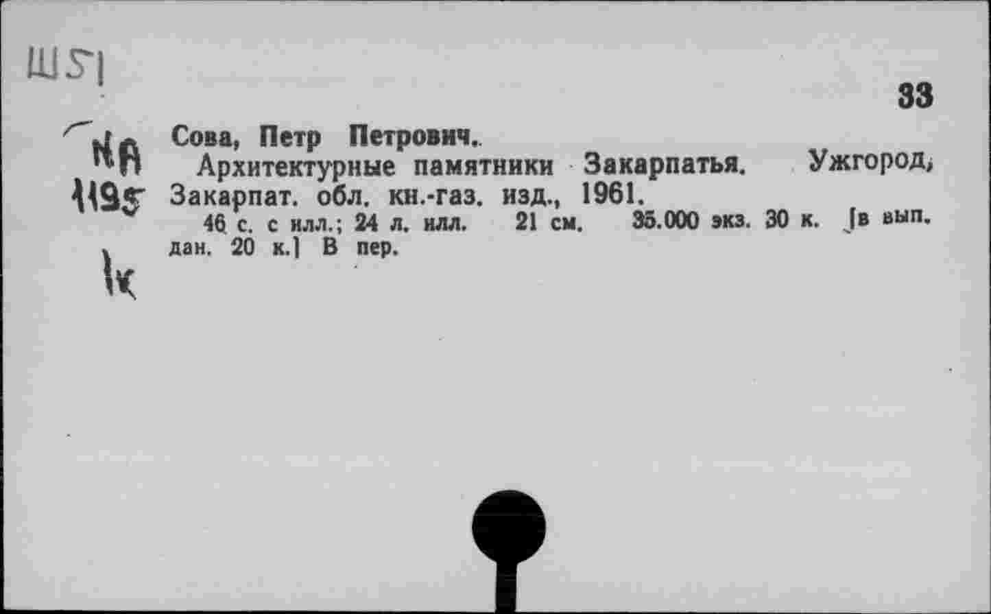 ﻿ШУ|
33
к
Сова, Петр Петрович.
Архитектурные памятники Закарпатья. Ужгород, Закарпат. обл. кн.-газ. изд., 1961.
46 с. с илл.; 24 л. илл. 21 см. 35.000 экз. 30 к. Je вып. дан. 20 к.] В пер.